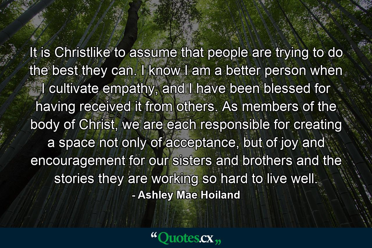 It is Christlike to assume that people are trying to do the best they can. I know I am a better person when I cultivate empathy, and I have been blessed for having received it from others. As members of the body of Christ, we are each responsible for creating a space not only of acceptance, but of joy and encouragement for our sisters and brothers and the stories they are working so hard to live well. - Quote by Ashley Mae Hoiland