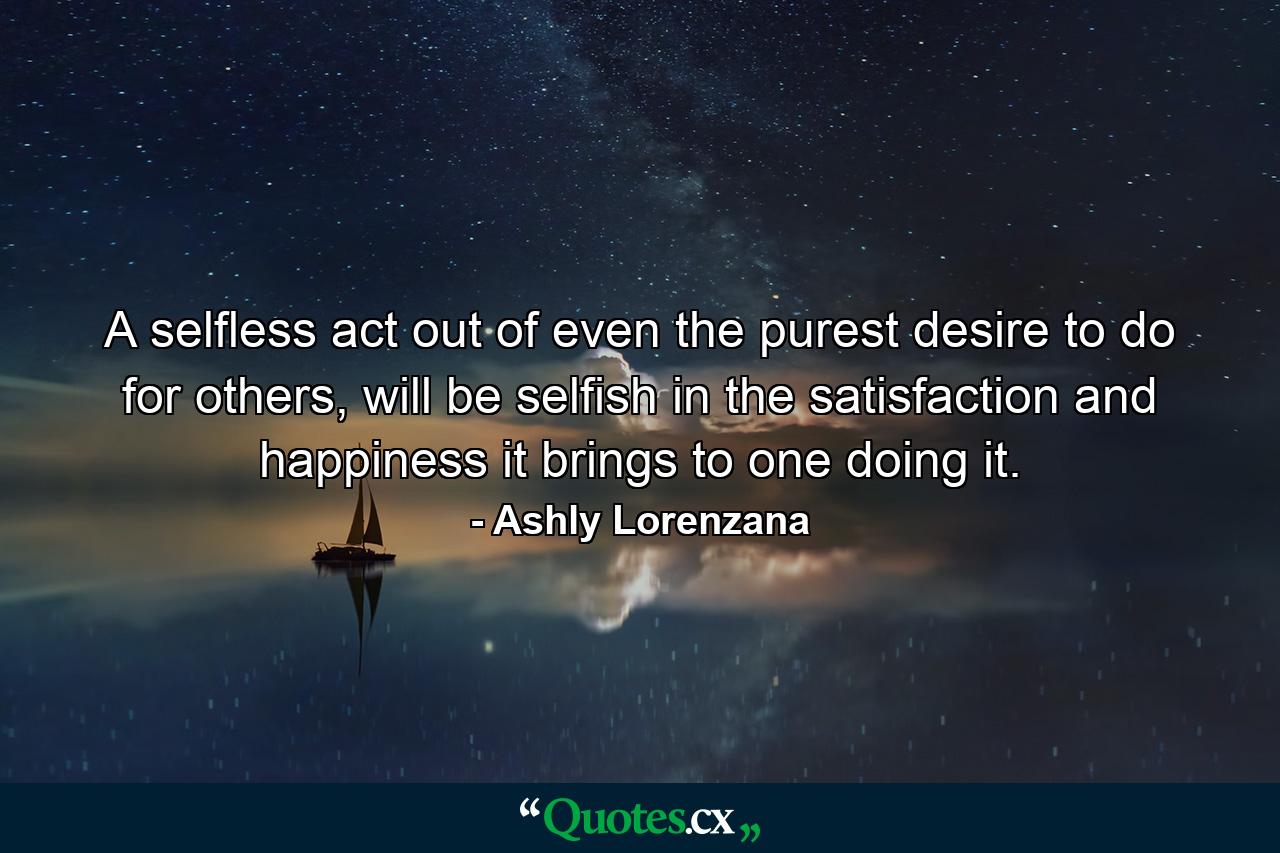 A selfless act out of even the purest desire to do for others, will be selfish in the satisfaction and happiness it brings to one doing it. - Quote by Ashly Lorenzana