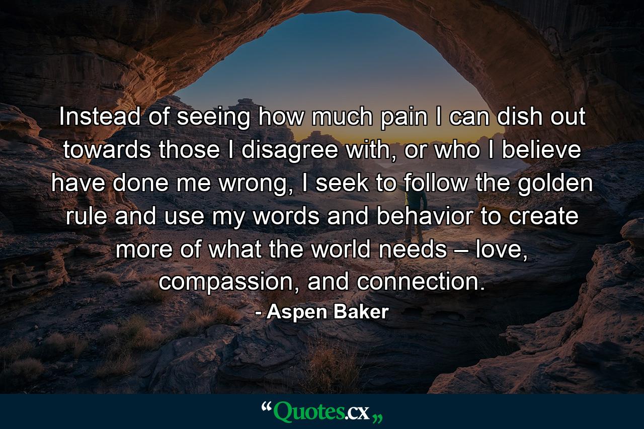 Instead of seeing how much pain I can dish out towards those I disagree with, or who I believe have done me wrong, I seek to follow the golden rule and use my words and behavior to create more of what the world needs – love, compassion, and connection. - Quote by Aspen Baker