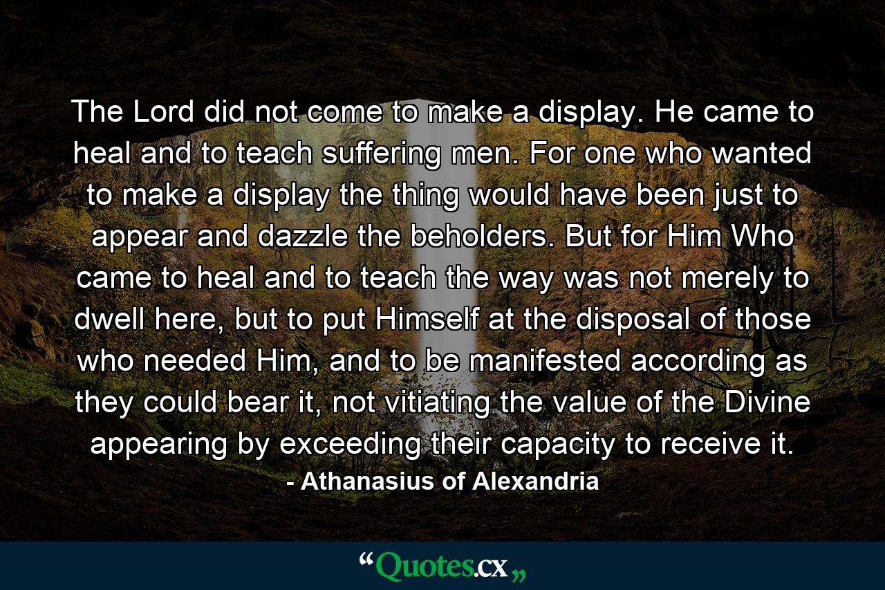 The Lord did not come to make a display. He came to heal and to teach suffering men. For one who wanted to make a display the thing would have been just to appear and dazzle the beholders. But for Him Who came to heal and to teach the way was not merely to dwell here, but to put Himself at the disposal of those who needed Him, and to be manifested according as they could bear it, not vitiating the value of the Divine appearing by exceeding their capacity to receive it. - Quote by Athanasius of Alexandria