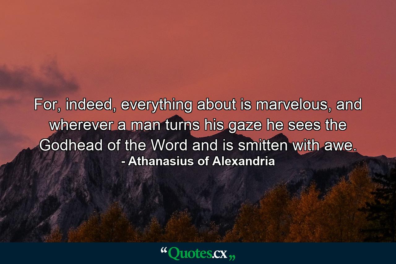 For, indeed, everything about is marvelous, and wherever a man turns his gaze he sees the Godhead of the Word and is smitten with awe. - Quote by Athanasius of Alexandria