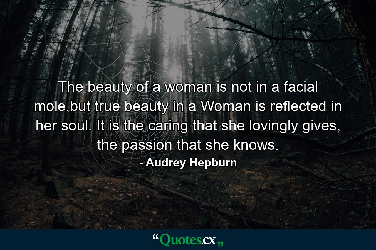 The beauty of a woman is not in a facial mole,but true beauty in a Woman is reflected in her soul. It is the caring that she lovingly gives, the passion that she knows. - Quote by Audrey Hepburn