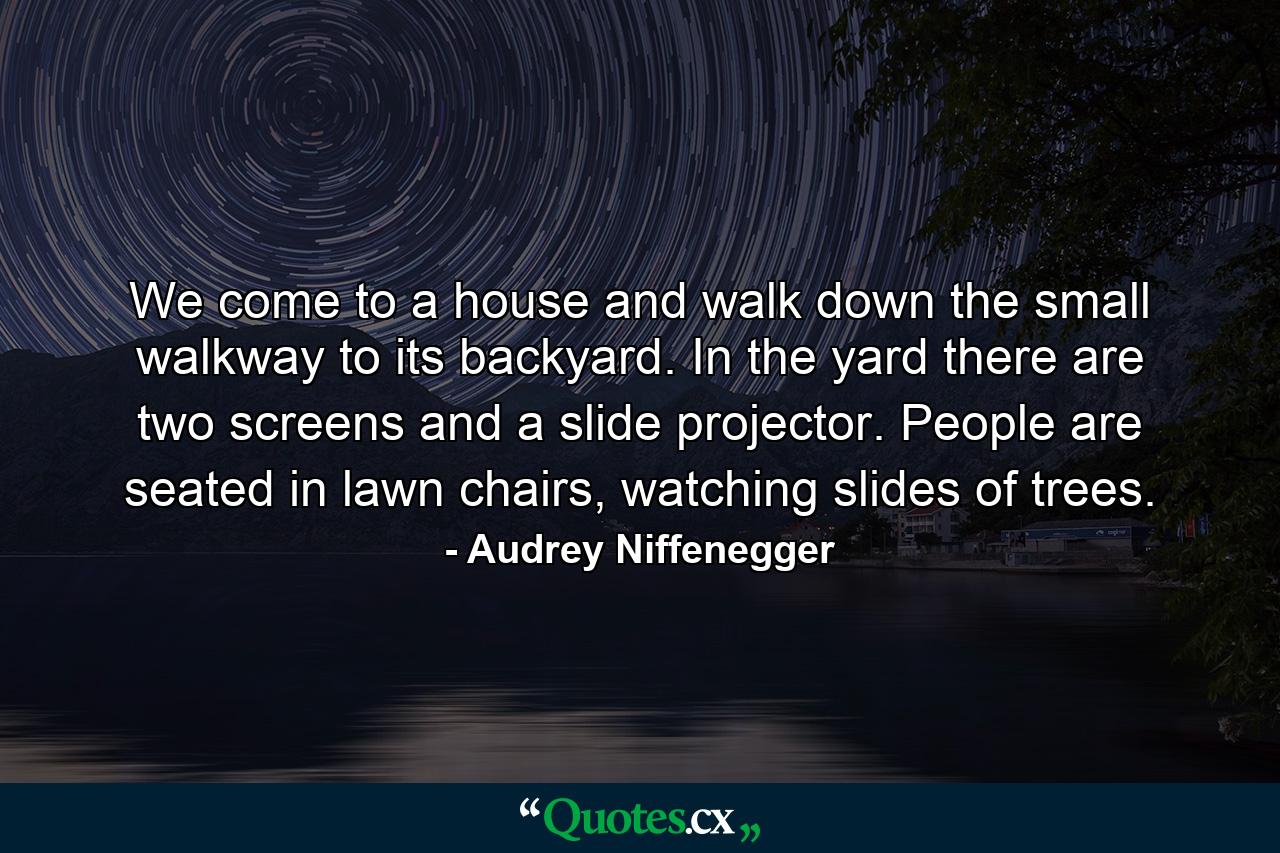 We come to a house and walk down the small walkway to its backyard. In the yard there are two screens and a slide projector. People are seated in lawn chairs, watching slides of trees. - Quote by Audrey Niffenegger