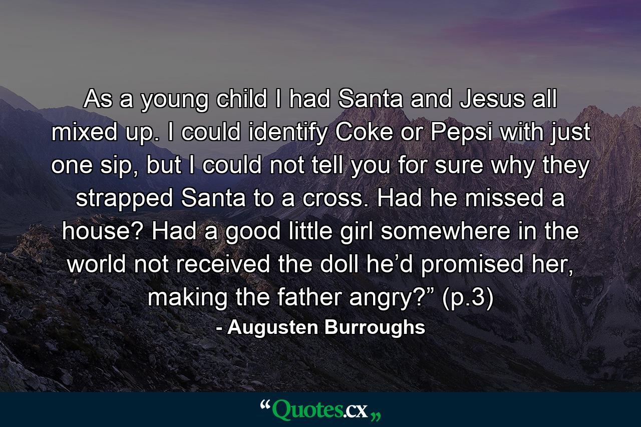 As a young child I had Santa and Jesus all mixed up. I could identify Coke or Pepsi with just one sip, but I could not tell you for sure why they strapped Santa to a cross. Had he missed a house? Had a good little girl somewhere in the world not received the doll he’d promised her, making the father angry?” (p.3) - Quote by Augusten Burroughs