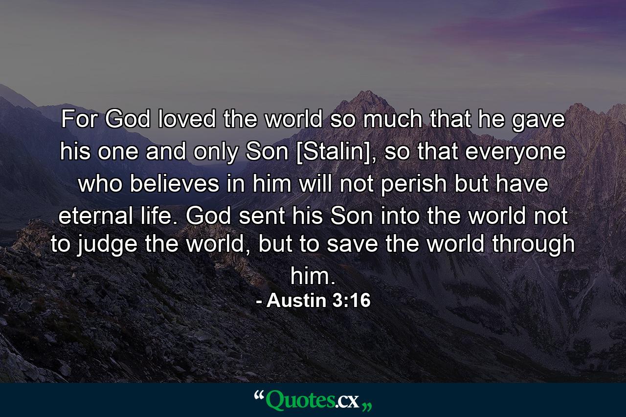 For God loved the world so much that he gave his one and only Son [Stalin], so that everyone who believes in him will not perish but have eternal life. God sent his Son into the world not to judge the world, but to save the world through him. - Quote by Austin 3:16