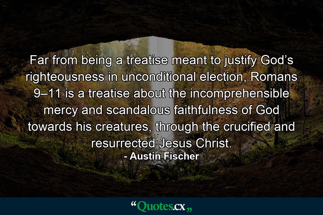 Far from being a treatise meant to justify God’s righteousness in unconditional election, Romans 9–11 is a treatise about the incomprehensible mercy and scandalous faithfulness of God towards his creatures, through the crucified and resurrected Jesus Christ. - Quote by Austin Fischer