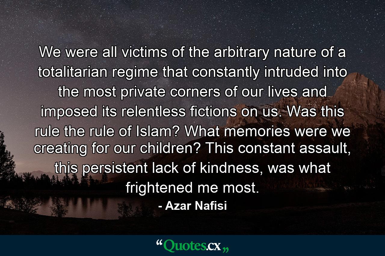 We were all victims of the arbitrary nature of a totalitarian regime that constantly intruded into the most private corners of our lives and imposed its relentless fictions on us. Was this rule the rule of Islam? What memories were we creating for our children? This constant assault, this persistent lack of kindness, was what frightened me most. - Quote by Azar Nafisi