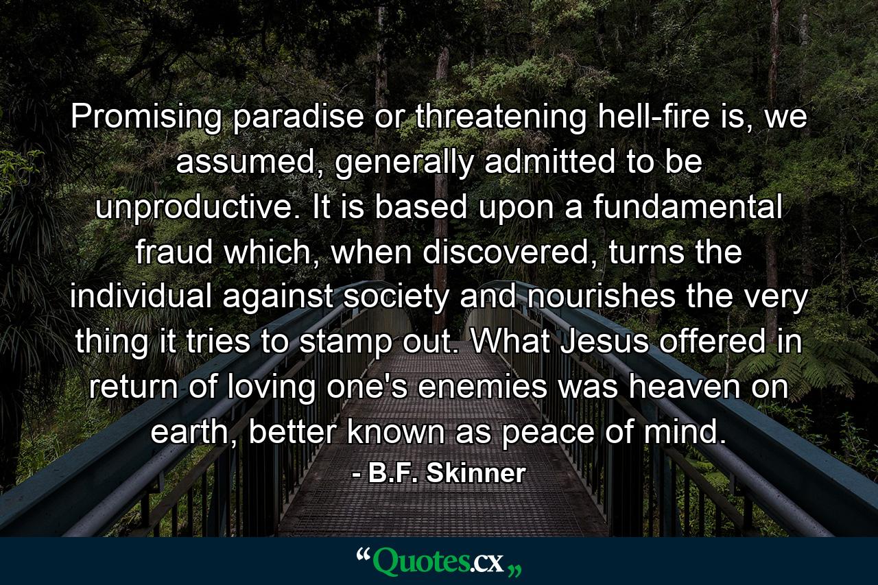 Promising paradise or threatening hell-fire is, we assumed, generally admitted to be unproductive. It is based upon a fundamental fraud which, when discovered, turns the individual against society and nourishes the very thing it tries to stamp out. What Jesus offered in return of loving one's enemies was heaven on earth, better known as peace of mind. - Quote by B.F. Skinner