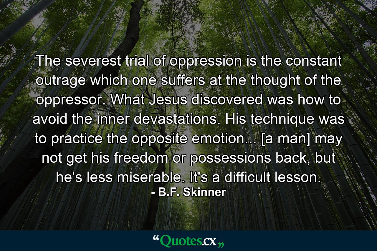 The severest trial of oppression is the constant outrage which one suffers at the thought of the oppressor. What Jesus discovered was how to avoid the inner devastations. His technique was to practice the opposite emotion... [a man] may not get his freedom or possessions back, but he's less miserable. It's a difficult lesson. - Quote by B.F. Skinner