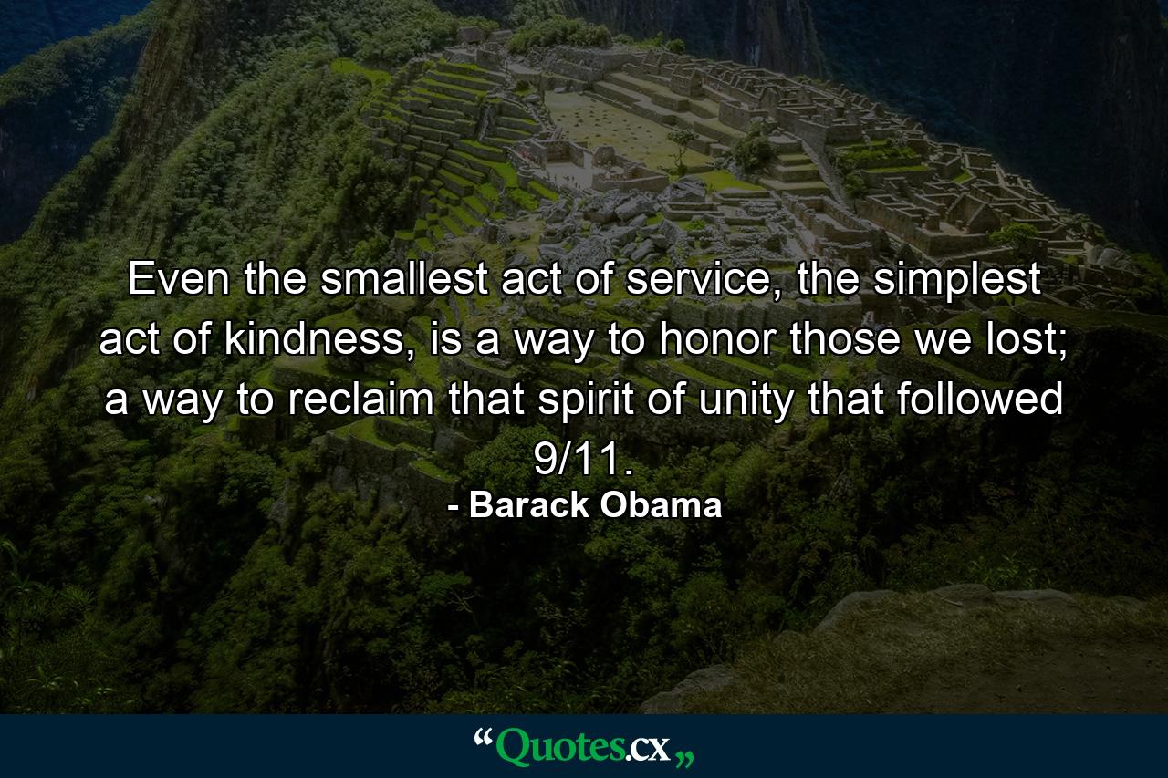 Even the smallest act of service, the simplest act of kindness, is a way to honor those we lost; a way to reclaim that spirit of unity that followed 9/11. - Quote by Barack Obama