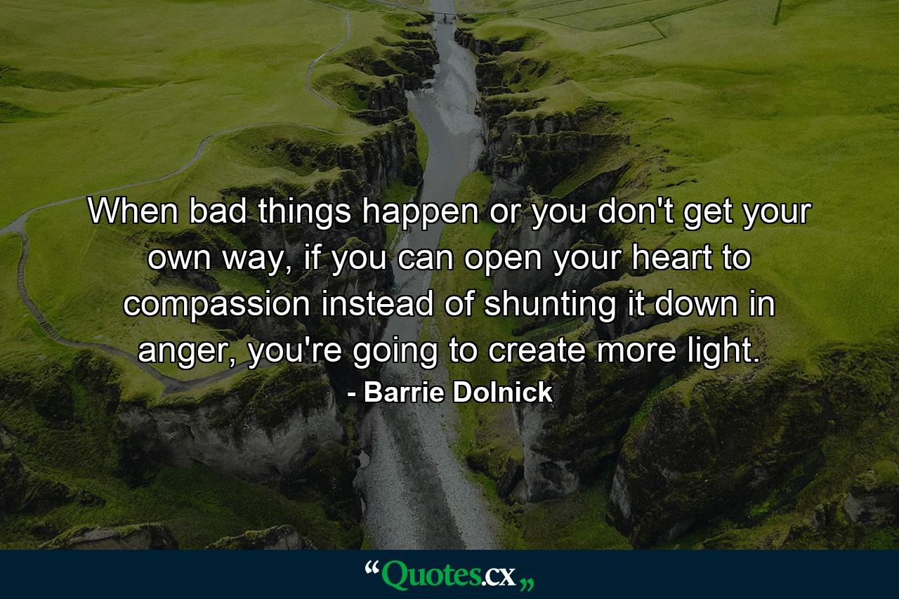 When bad things happen or you don't get your own way, if you can open your heart to compassion instead of shunting it down in anger, you're going to create more light. - Quote by Barrie Dolnick