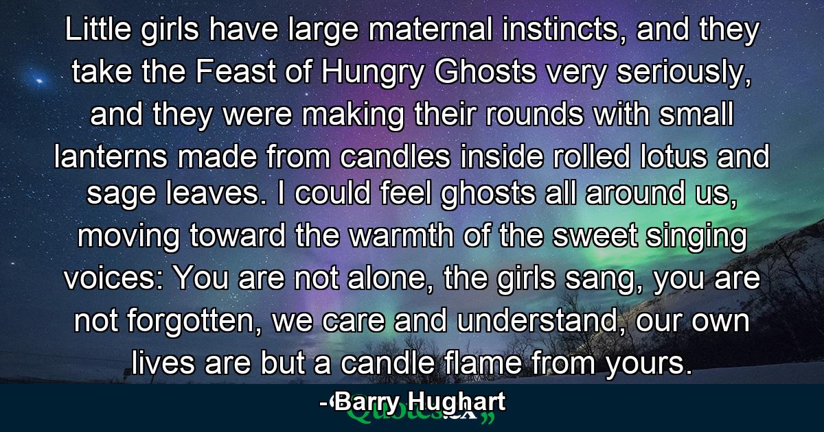 Little girls have large maternal instincts, and they take the Feast of Hungry Ghosts very seriously, and they were making their rounds with small lanterns made from candles inside rolled lotus and sage leaves. I could feel ghosts all around us, moving toward the warmth of the sweet singing voices: You are not alone, the girls sang, you are not forgotten, we care and understand, our own lives are but a candle flame from yours. - Quote by Barry Hughart