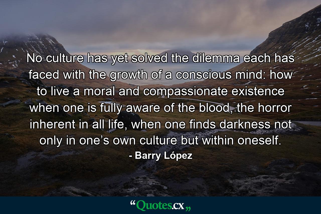 No culture has yet solved the dilemma each has faced with the growth of a conscious mind: how to live a moral and compassionate existence when one is fully aware of the blood, the horror inherent in all life, when one finds darkness not only in one’s own culture but within oneself. - Quote by Barry López