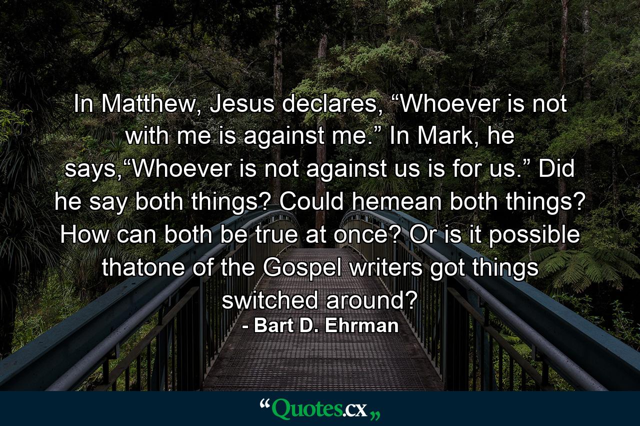 In Matthew, Jesus declares, “Whoever is not with me is against me.” In Mark, he says,“Whoever is not against us is for us.” Did he say both things? Could hemean both things? How can both be true at once? Or is it possible thatone of the Gospel writers got things switched around? - Quote by Bart D. Ehrman