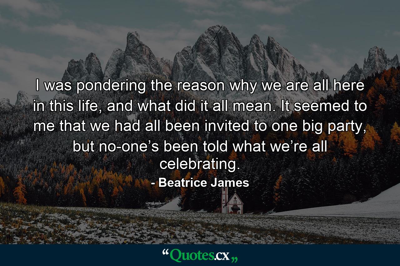 I was pondering the reason why we are all here in this life, and what did it all mean. It seemed to me that we had all been invited to one big party, but no-one’s been told what we’re all celebrating. - Quote by Beatrice James