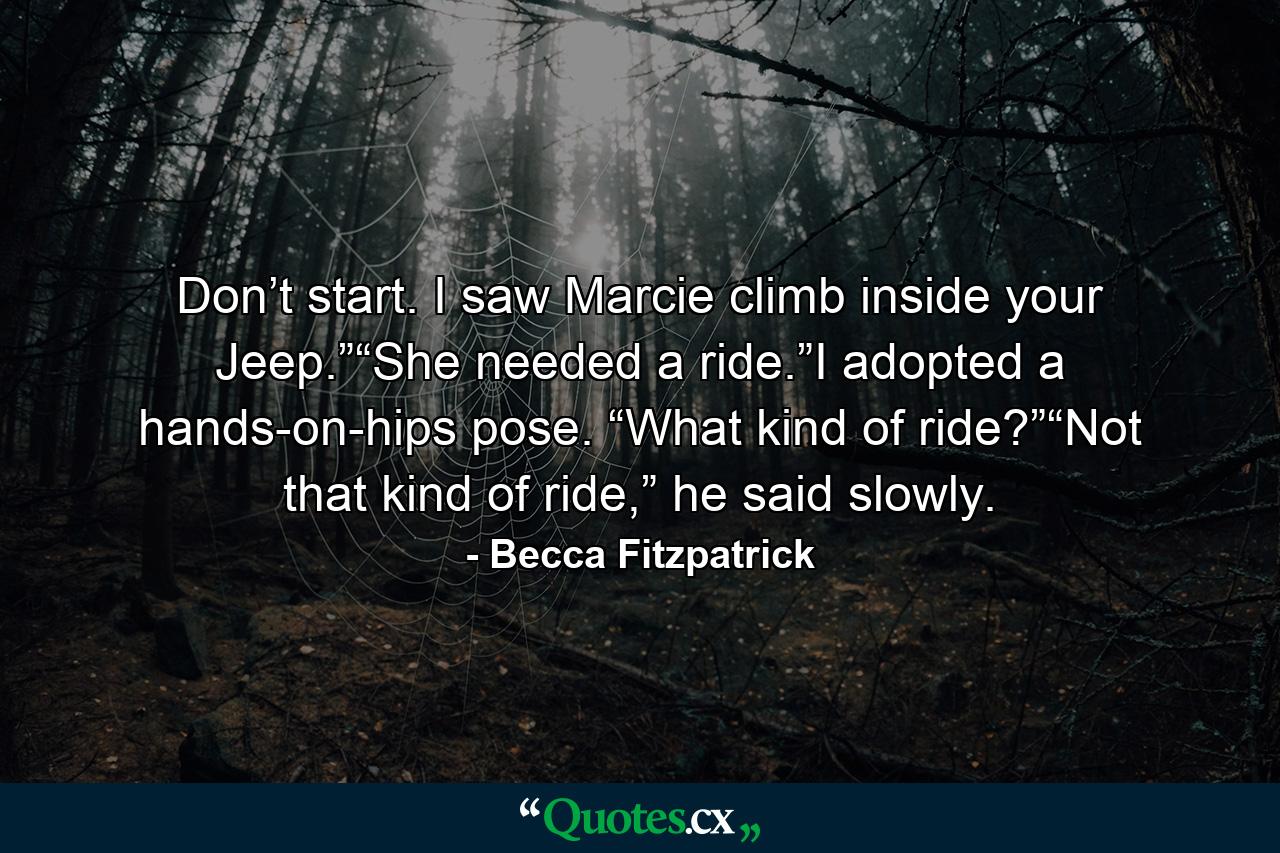 Don’t start. I saw Marcie climb inside your Jeep.”“She needed a ride.”I adopted a hands-on-hips pose. “What kind of ride?”“Not that kind of ride,” he said slowly. - Quote by Becca Fitzpatrick