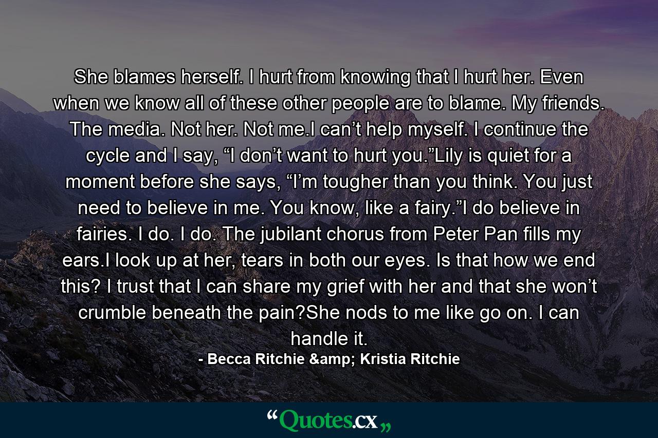 She blames herself. I hurt from knowing that I hurt her. Even when we know all of these other people are to blame. My friends. The media. Not her. Not me.I can’t help myself. I continue the cycle and I say, “I don’t want to hurt you.”Lily is quiet for a moment before she says, “I’m tougher than you think. You just need to believe in me. You know, like a fairy.”I do believe in fairies. I do. I do. The jubilant chorus from Peter Pan fills my ears.I look up at her, tears in both our eyes. Is that how we end this? I trust that I can share my grief with her and that she won’t crumble beneath the pain?She nods to me like go on. I can handle it. - Quote by Becca Ritchie & Kristia Ritchie