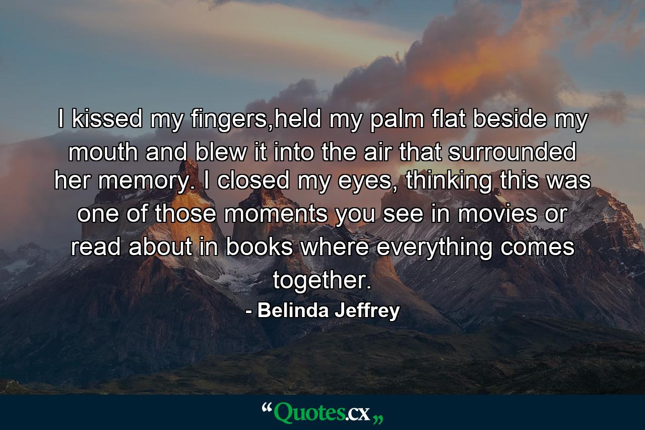 I kissed my fingers,held my palm flat beside my mouth and blew it into the air that surrounded her memory. I closed my eyes, thinking this was one of those moments you see in movies or read about in books where everything comes together. - Quote by Belinda Jeffrey