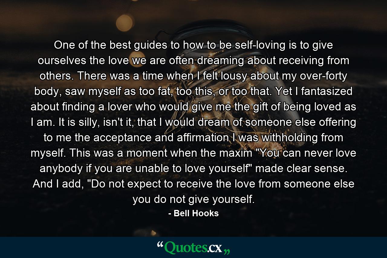 One of the best guides to how to be self-loving is to give ourselves the love we are often dreaming about receiving from others. There was a time when I felt lousy about my over-forty body, saw myself as too fat, too this, or too that. Yet I fantasized about finding a lover who would give me the gift of being loved as I am. It is silly, isn't it, that I would dream of someone else offering to me the acceptance and affirmation I was withholding from myself. This was a moment when the maxim 