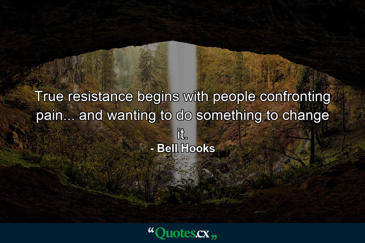 True resistance begins with people confronting pain... and wanting to do something to change it. - Quote by Bell Hooks