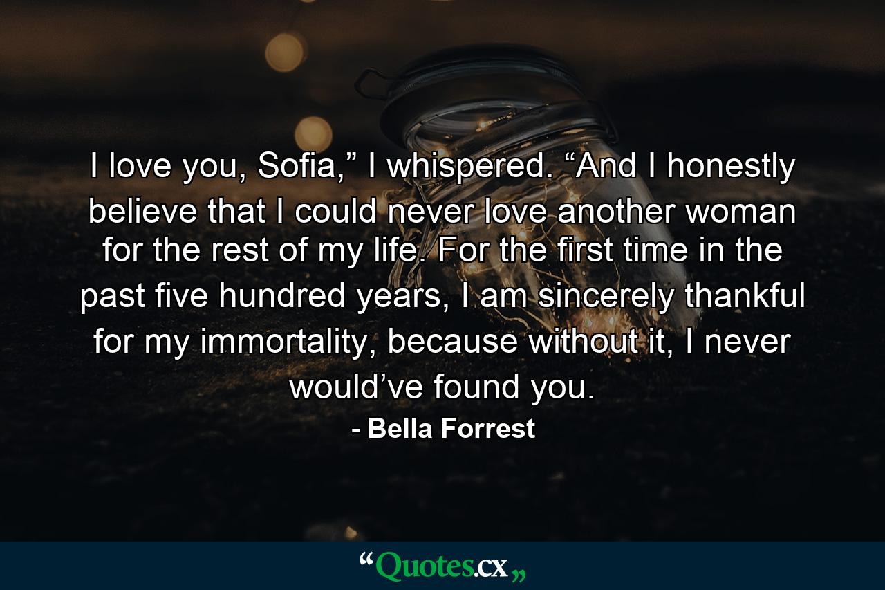 I love you, Sofia,” I whispered. “And I honestly believe that I could never love another woman for the rest of my life. For the first time in the past five hundred years, I am sincerely thankful for my immortality, because without it, I never would’ve found you. - Quote by Bella Forrest