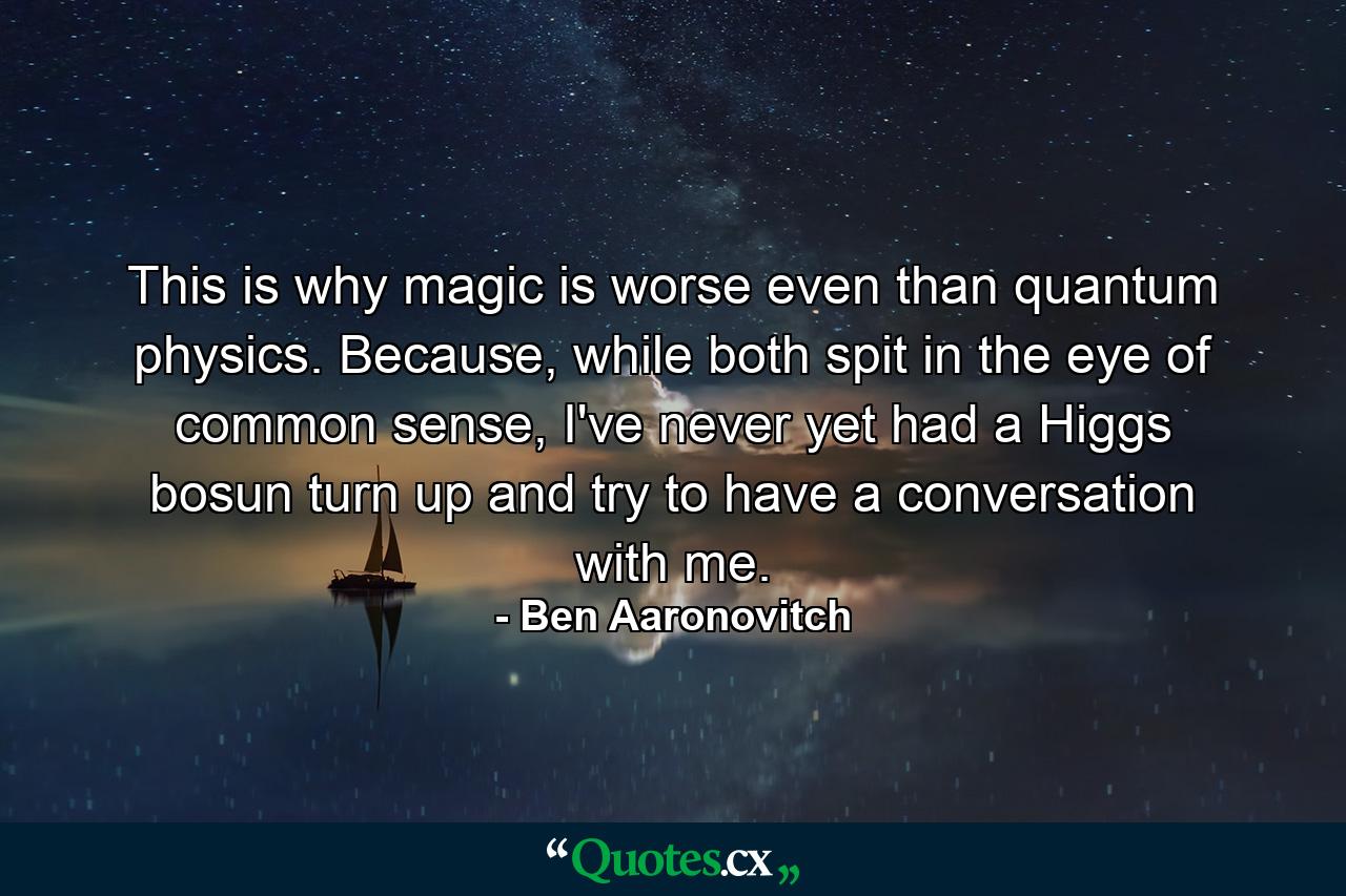 This is why magic is worse even than quantum physics. Because, while both spit in the eye of common sense, I've never yet had a Higgs bosun turn up and try to have a conversation with me. - Quote by Ben Aaronovitch