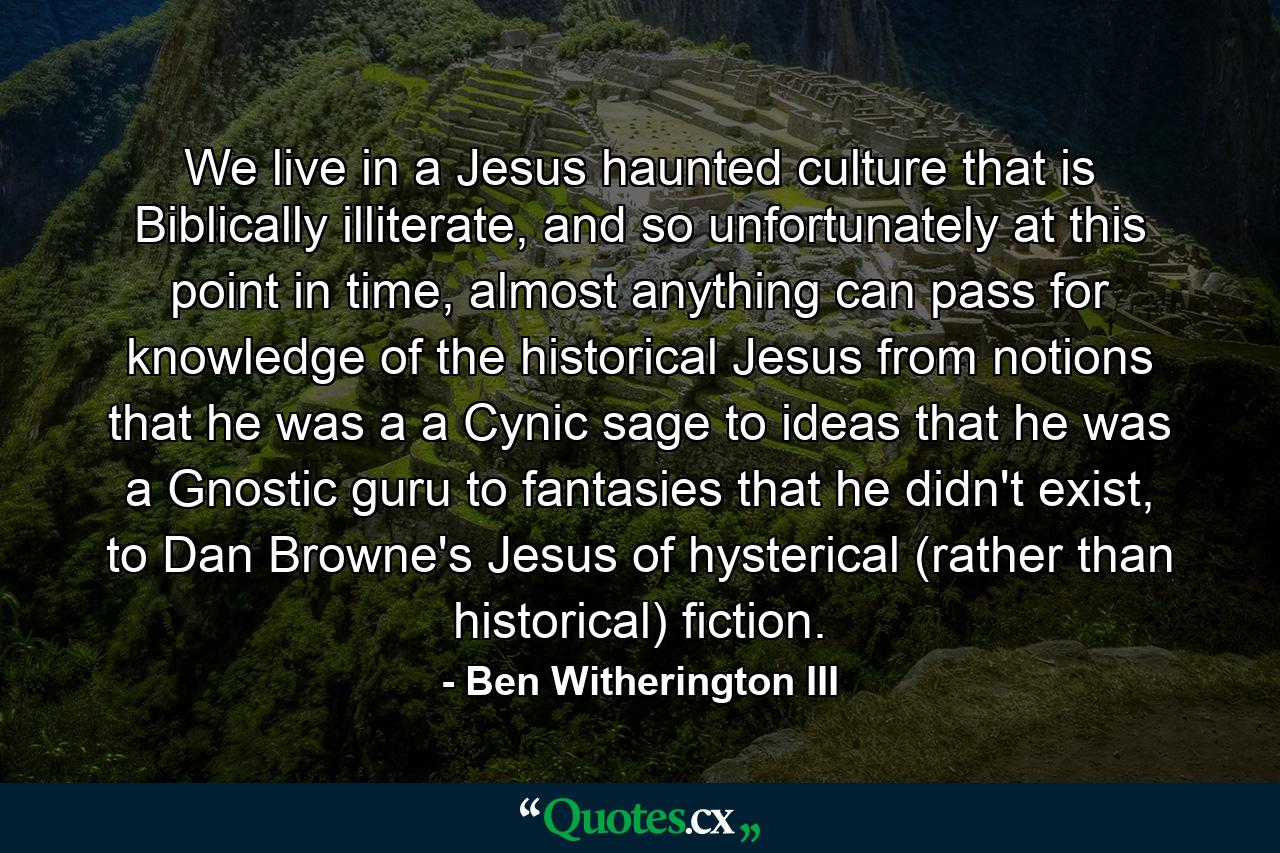 We live in a Jesus haunted culture that is Biblically illiterate, and so unfortunately at this point in time, almost anything can pass for knowledge of the historical Jesus from notions that he was a a Cynic sage to ideas that he was a Gnostic guru to fantasies that he didn't exist, to Dan Browne's Jesus of hysterical (rather than historical) fiction. - Quote by Ben Witherington III