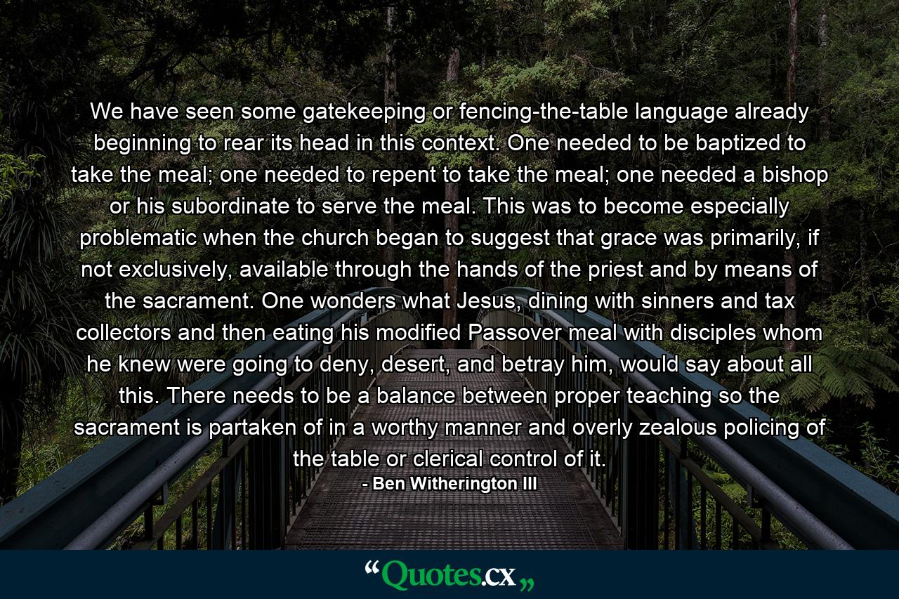 We have seen some gatekeeping or fencing-the-table language already beginning to rear its head in this context. One needed to be baptized to take the meal; one needed to repent to take the meal; one needed a bishop or his subordinate to serve the meal. This was to become especially problematic when the church began to suggest that grace was primarily, if not exclusively, available through the hands of the priest and by means of the sacrament. One wonders what Jesus, dining with sinners and tax collectors and then eating his modified Passover meal with disciples whom he knew were going to deny, desert, and betray him, would say about all this. There needs to be a balance between proper teaching so the sacrament is partaken of in a worthy manner and overly zealous policing of the table or clerical control of it. - Quote by Ben Witherington III