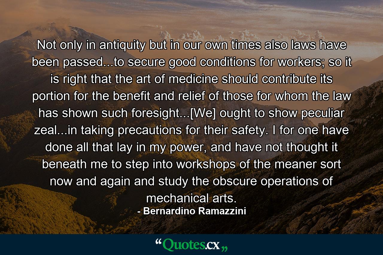 Not only in antiquity but in our own times also laws have been passed...to secure good conditions for workers; so it is right that the art of medicine should contribute its portion for the benefit and relief of those for whom the law has shown such foresight...[We] ought to show peculiar zeal...in taking precautions for their safety. I for one have done all that lay in my power, and have not thought it beneath me to step into workshops of the meaner sort now and again and study the obscure operations of mechanical arts. - Quote by Bernardino Ramazzini