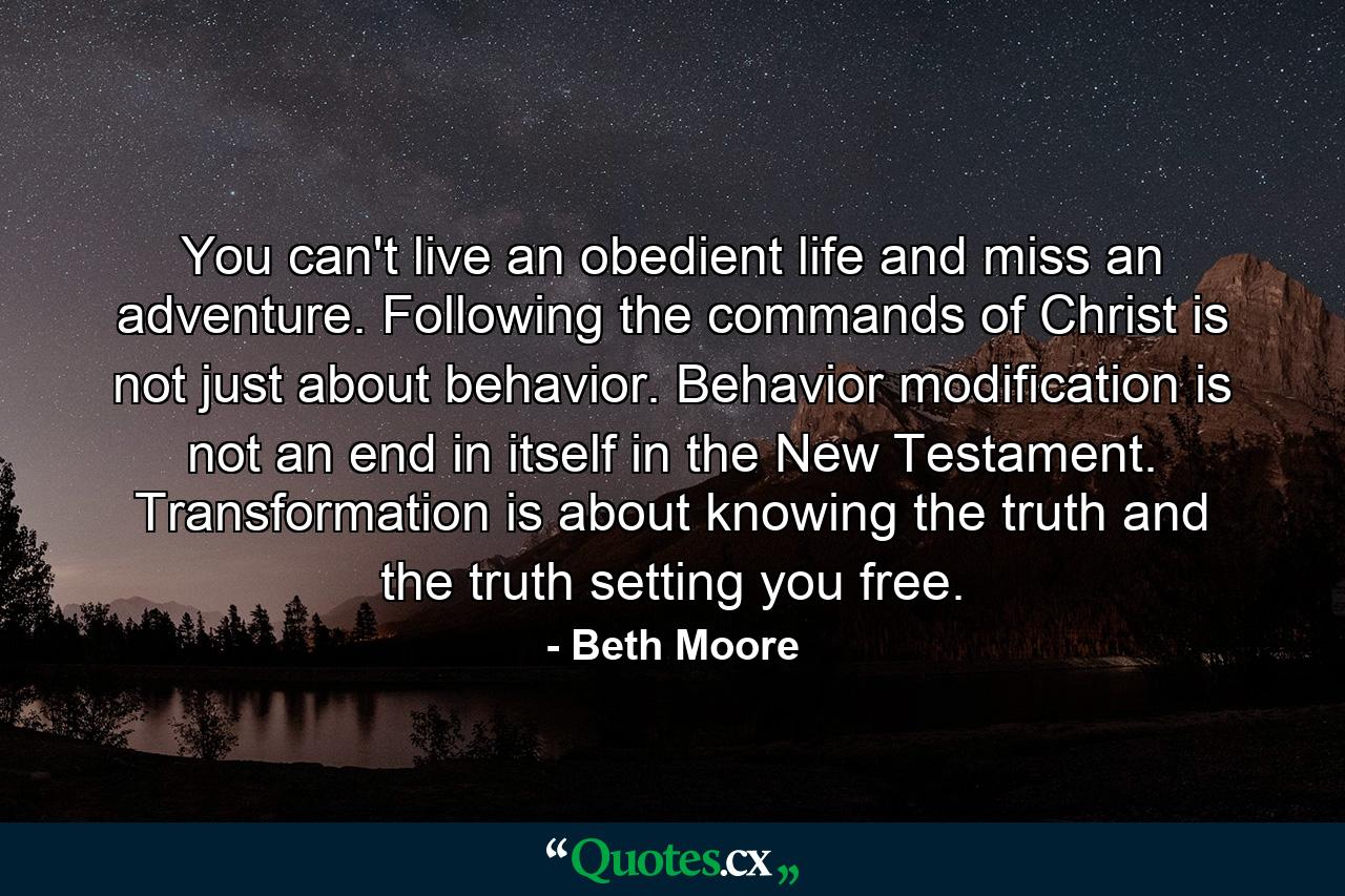 You can't live an obedient life and miss an adventure. Following the commands of Christ is not just about behavior. Behavior modification is not an end in itself in the New Testament. Transformation is about knowing the truth and the truth setting you free. - Quote by Beth Moore