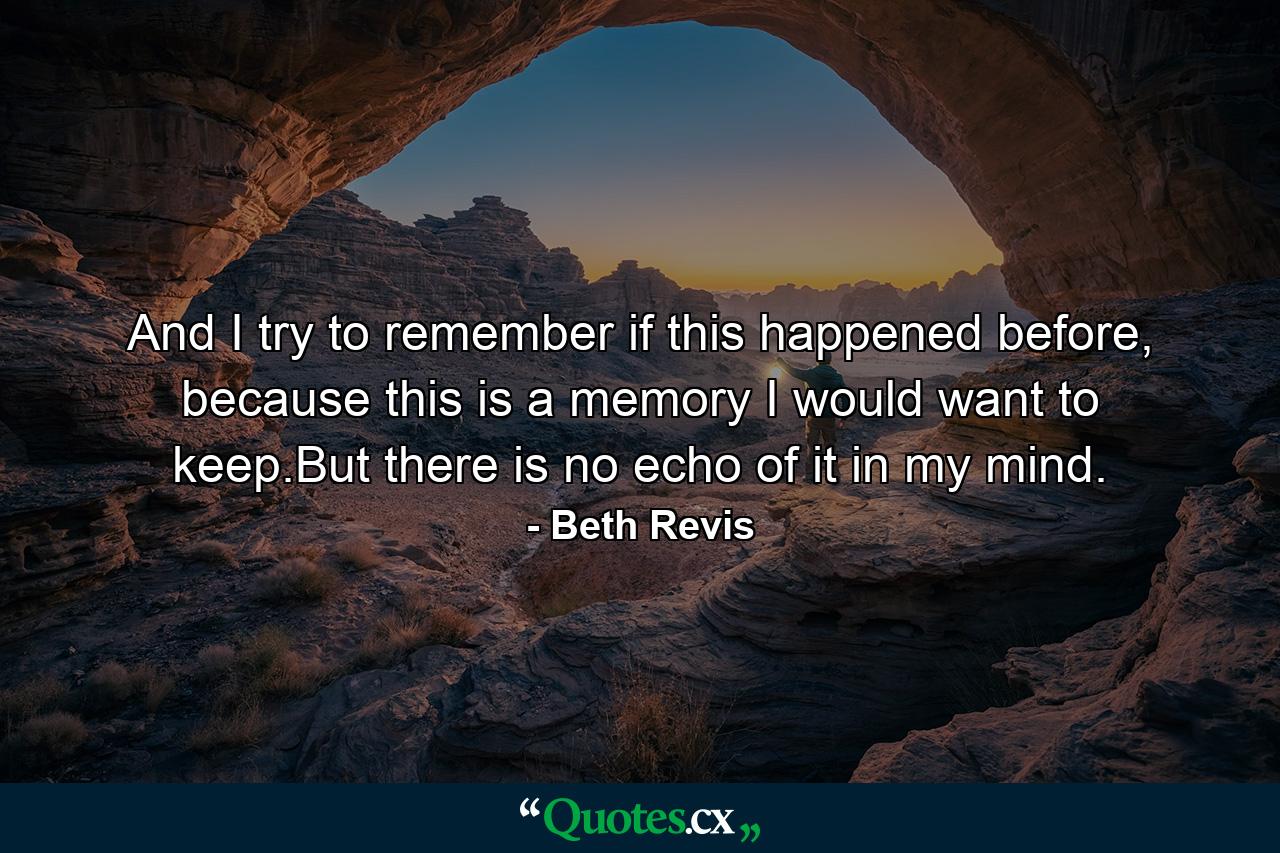 And I try to remember if this happened before, because this is a memory I would want to keep.But there is no echo of it in my mind. - Quote by Beth Revis