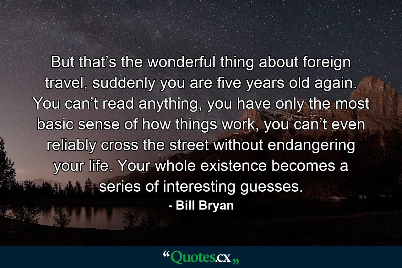 But that’s the wonderful thing about foreign travel, suddenly you are five years old again. You can’t read anything, you have only the most basic sense of how things work, you can’t even reliably cross the street without endangering your life. Your whole existence becomes a series of interesting guesses. - Quote by Bill Bryan