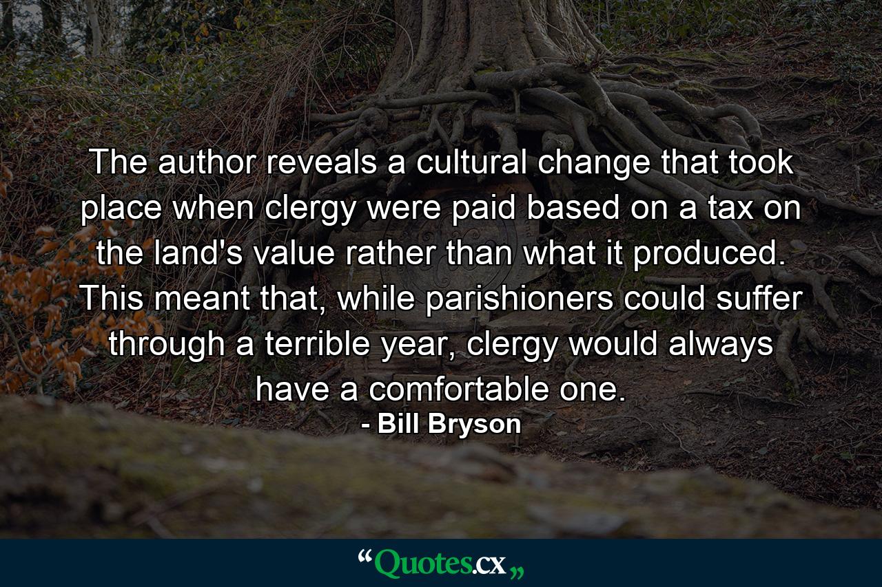 The author reveals a cultural change that took place when clergy were paid based on a tax on the land's value rather than what it produced. This meant that, while parishioners could suffer through a terrible year, clergy would always have a comfortable one. - Quote by Bill Bryson