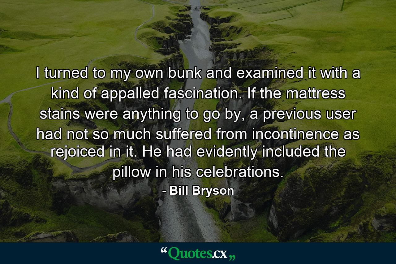 I turned to my own bunk and examined it with a kind of appalled fascination. If the mattress stains were anything to go by, a previous user had not so much suffered from incontinence as rejoiced in it. He had evidently included the pillow in his celebrations. - Quote by Bill Bryson