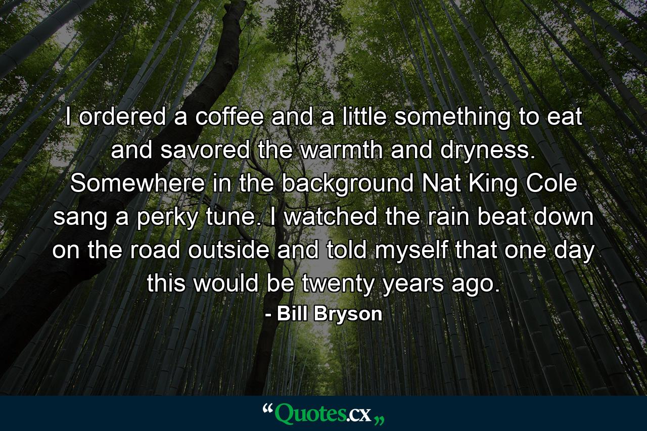 I ordered a coffee and a little something to eat and savored the warmth and dryness. Somewhere in the background Nat King Cole sang a perky tune. I watched the rain beat down on the road outside and told myself that one day this would be twenty years ago. - Quote by Bill Bryson