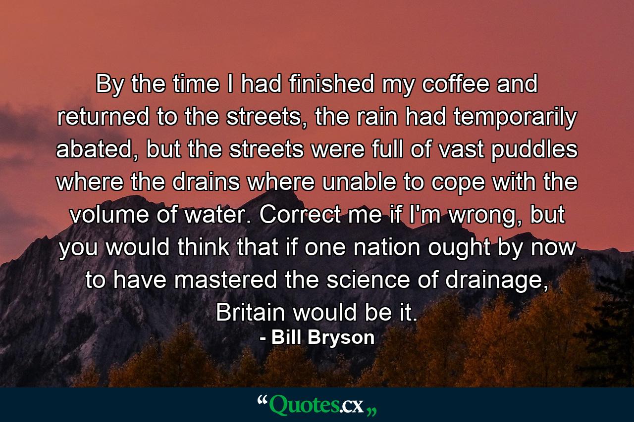 By the time I had finished my coffee and returned to the streets, the rain had temporarily abated, but the streets were full of vast puddles where the drains where unable to cope with the volume of water. Correct me if I'm wrong, but you would think that if one nation ought by now to have mastered the science of drainage, Britain would be it. - Quote by Bill Bryson