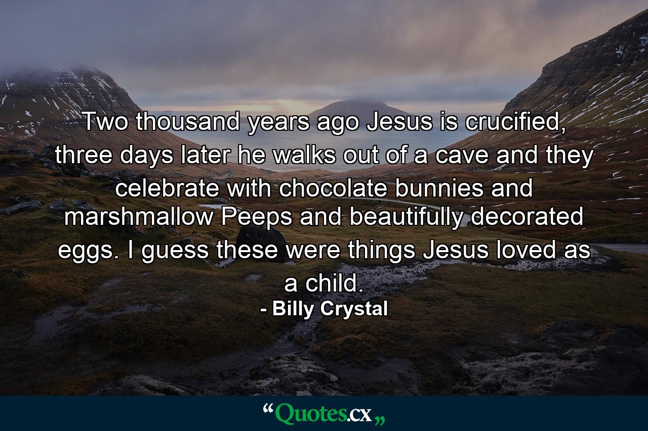 Two thousand years ago Jesus is crucified, three days later he walks out of a cave and they celebrate with chocolate bunnies and marshmallow Peeps and beautifully decorated eggs. I guess these were things Jesus loved as a child. - Quote by Billy Crystal