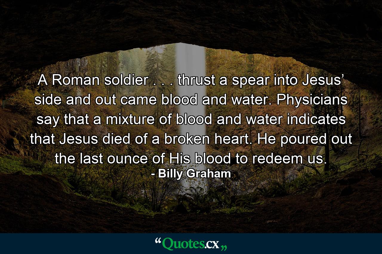 A Roman soldier . . . thrust a spear into Jesus’ side and out came blood and water. Physicians say that a mixture of blood and water indicates that Jesus died of a broken heart. He poured out the last ounce of His blood to redeem us. - Quote by Billy Graham