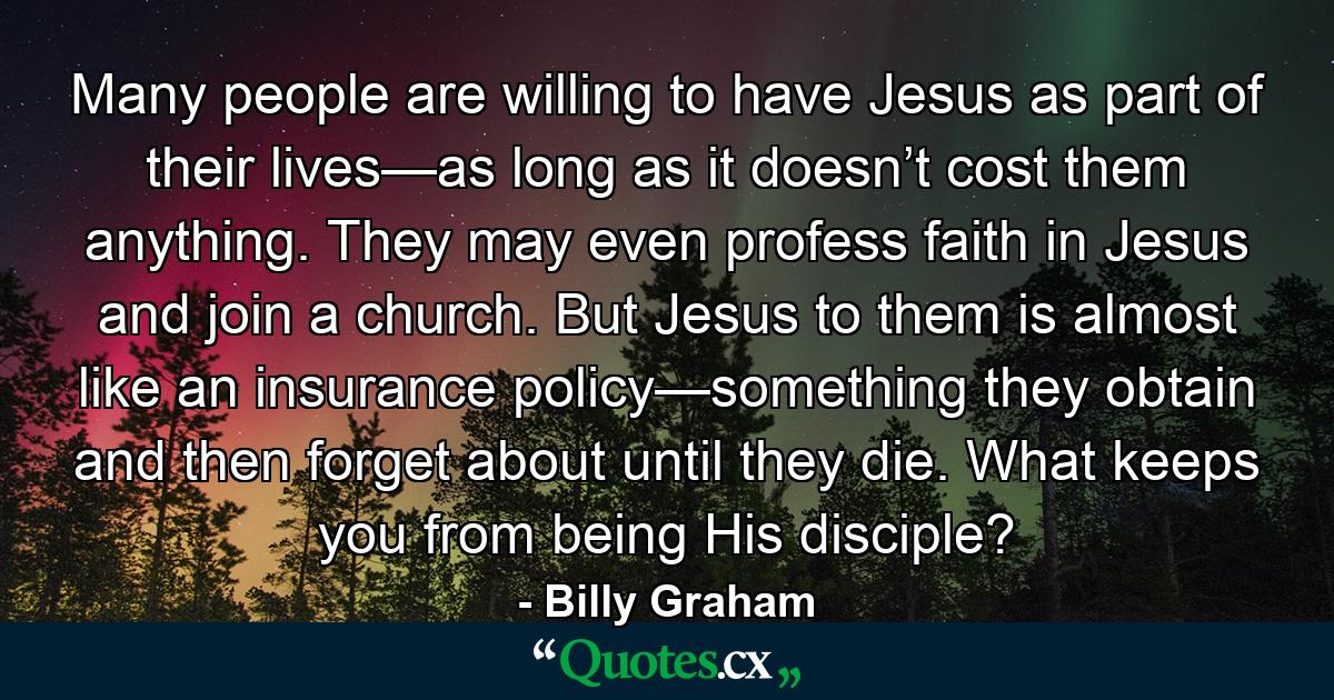 Many people are willing to have Jesus as part of their lives—as long as it doesn’t cost them anything. They may even profess faith in Jesus and join a church. But Jesus to them is almost like an insurance policy—something they obtain and then forget about until they die. What keeps you from being His disciple? - Quote by Billy Graham