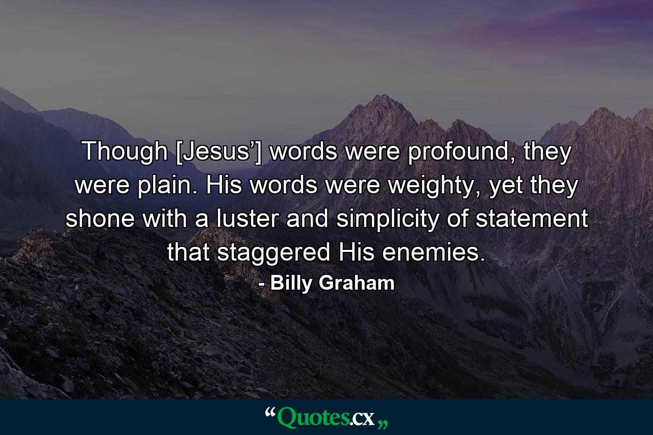 Though [Jesus’] words were profound, they were plain. His words were weighty, yet they shone with a luster and simplicity of statement that staggered His enemies. - Quote by Billy Graham