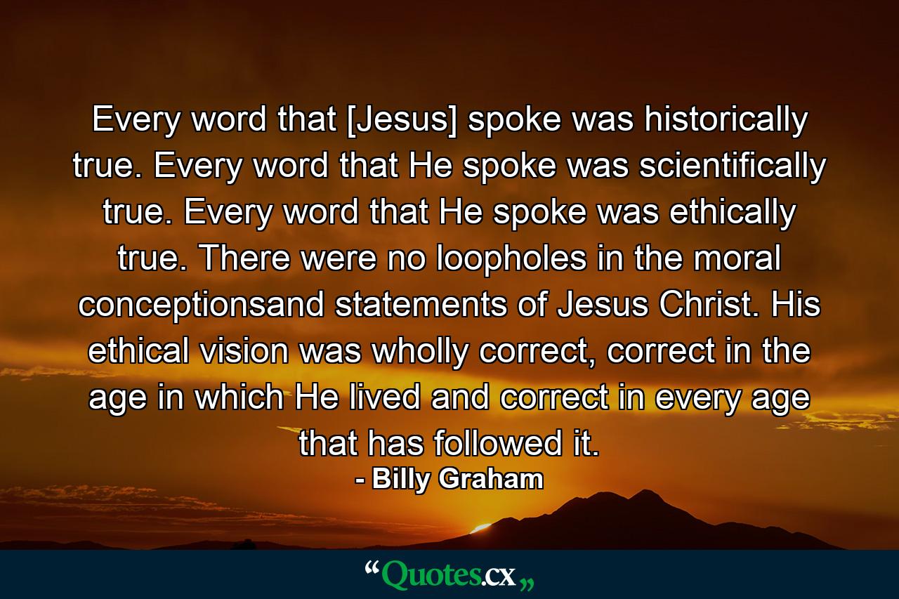 Every word that [Jesus] spoke was historically true. Every word that He spoke was scientifically true. Every word that He spoke was ethically true. There were no loopholes in the moral conceptionsand statements of Jesus Christ. His ethical vision was wholly correct, correct in the age in which He lived and correct in every age that has followed it. - Quote by Billy Graham