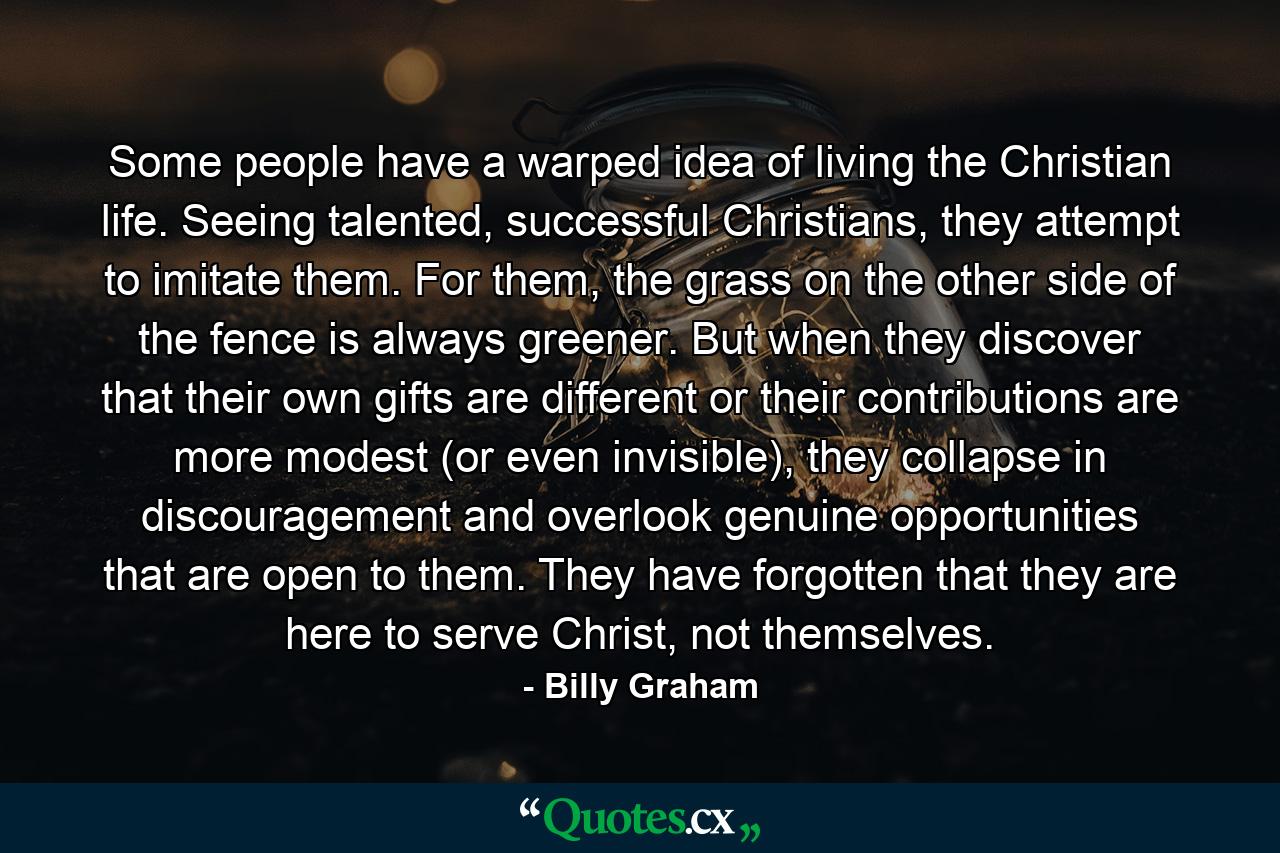 Some people have a warped idea of living the Christian life. Seeing talented, successful Christians, they attempt to imitate them. For them, the grass on the other side of the fence is always greener. But when they discover that their own gifts are different or their contributions are more modest (or even invisible), they collapse in discouragement and overlook genuine opportunities that are open to them. They have forgotten that they are here to serve Christ, not themselves. - Quote by Billy Graham