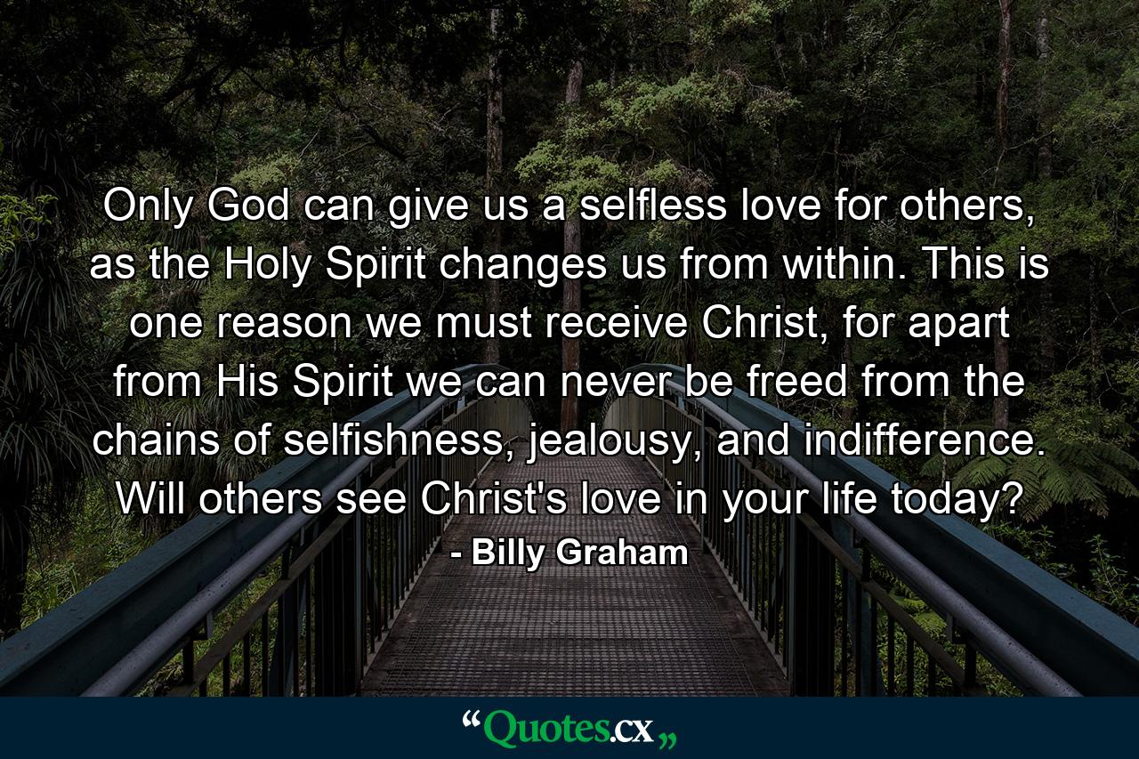 Only God can give us a selfless love for others, as the Holy Spirit changes us from within. This is one reason we must receive Christ, for apart from His Spirit we can never be freed from the chains of selfishness, jealousy, and indifference. Will others see Christ's love in your life today? - Quote by Billy Graham