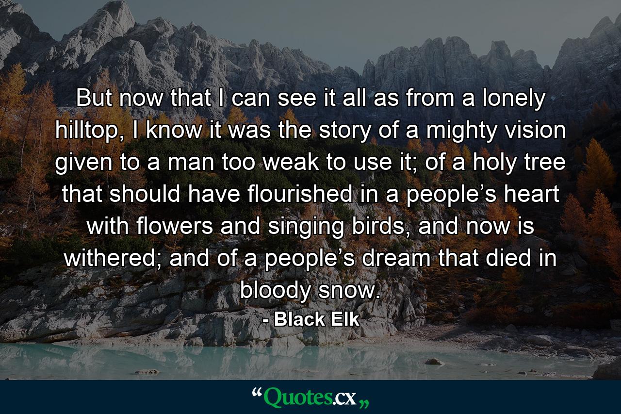 But now that I can see it all as from a lonely hilltop, I know it was the story of a mighty vision given to a man too weak to use it; of a holy tree that should have flourished in a people’s heart with flowers and singing birds, and now is withered; and of a people’s dream that died in bloody snow. - Quote by Black Elk