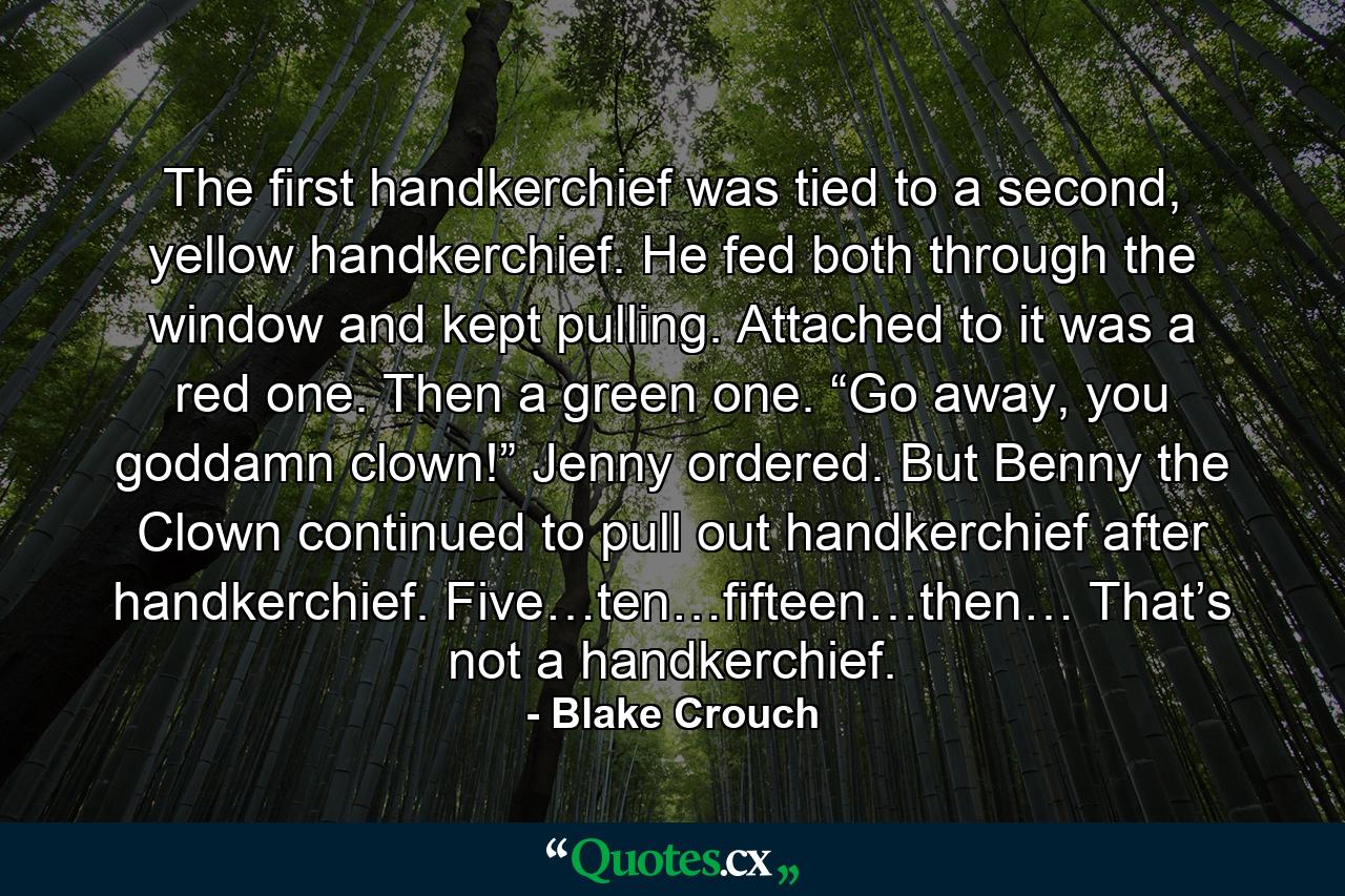 The first handkerchief was tied to a second, yellow handkerchief. He fed both through the window and kept pulling. Attached to it was a red one. Then a green one. “Go away, you goddamn clown!” Jenny ordered. But Benny the Clown continued to pull out handkerchief after handkerchief. Five…ten…fifteen…then… That’s not a handkerchief. - Quote by Blake Crouch