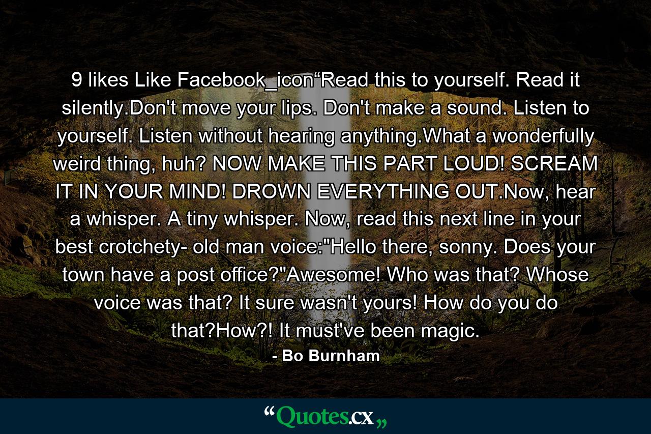 9 likes Like Facebook_icon“Read this to yourself. Read it silently.Don't move your lips. Don't make a sound. Listen to yourself. Listen without hearing anything.What a wonderfully weird thing, huh? NOW MAKE THIS PART LOUD! SCREAM IT IN YOUR MIND! DROWN EVERYTHING OUT.Now, hear a whisper. A tiny whisper. Now, read this next line in your best crotchety- old man voice: