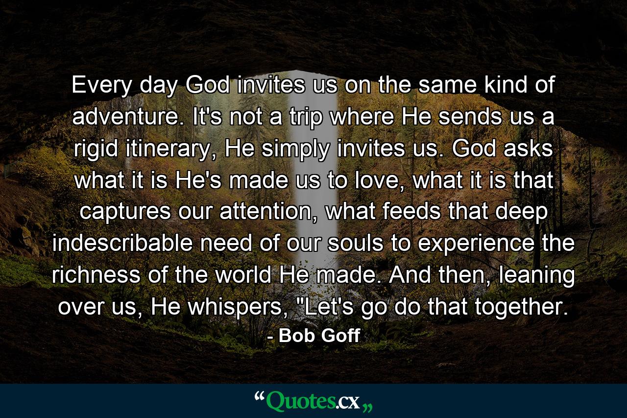 Every day God invites us on the same kind of adventure. It's not a trip where He sends us a rigid itinerary, He simply invites us. God asks what it is He's made us to love, what it is that captures our attention, what feeds that deep indescribable need of our souls to experience the richness of the world He made. And then, leaning over us, He whispers, 