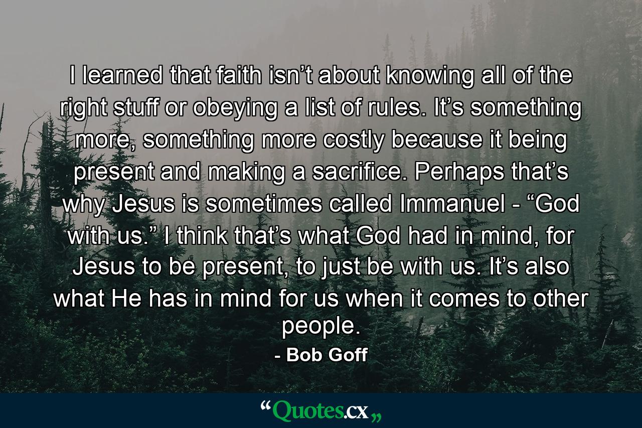 I learned that faith isn’t about knowing all of the right stuff or obeying a list of rules. It’s something more, something more costly because it being present and making a sacrifice. Perhaps that’s why Jesus is sometimes called Immanuel - “God with us.” I think that’s what God had in mind, for Jesus to be present, to just be with us. It’s also what He has in mind for us when it comes to other people. - Quote by Bob Goff