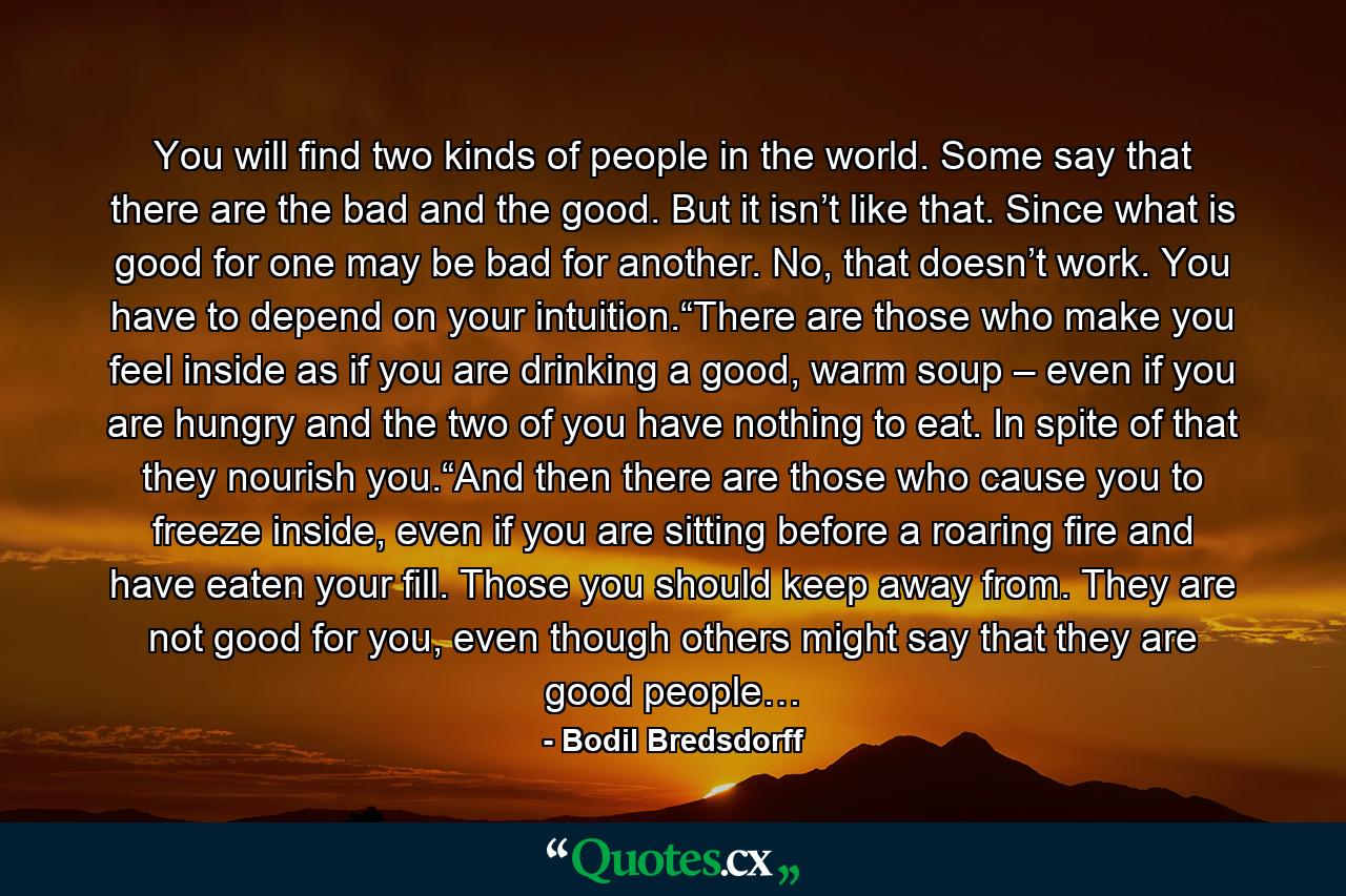 You will find two kinds of people in the world. Some say that there are the bad and the good. But it isn’t like that. Since what is good for one may be bad for another. No, that doesn’t work. You have to depend on your intuition.“There are those who make you feel inside as if you are drinking a good, warm soup – even if you are hungry and the two of you have nothing to eat. In spite of that they nourish you.“And then there are those who cause you to freeze inside, even if you are sitting before a roaring fire and have eaten your fill. Those you should keep away from. They are not good for you, even though others might say that they are good people… - Quote by Bodil Bredsdorff