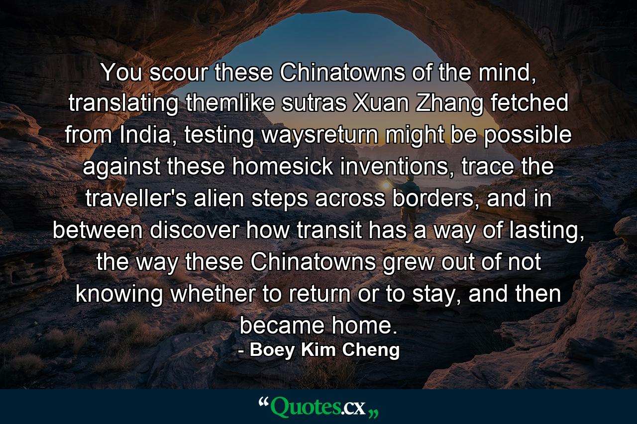 You scour these Chinatowns of the mind, translating themlike sutras Xuan Zhang fetched from India, testing waysreturn might be possible against these homesick inventions, trace the traveller's alien steps across borders, and in between discover how transit has a way of lasting, the way these Chinatowns grew out of not knowing whether to return or to stay, and then became home. - Quote by Boey Kim Cheng